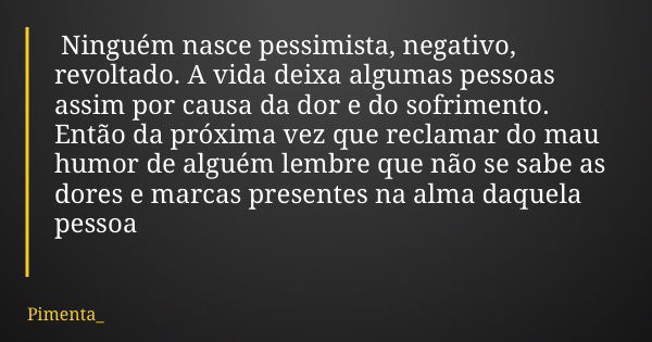 Ninguém nasce pessimista, negativo, revoltado. A vida deixa algumas pessoas assim por causa da dor e do sofrimento. Então da próxima vez que reclamar do mau hum... Frase de Pimenta_.