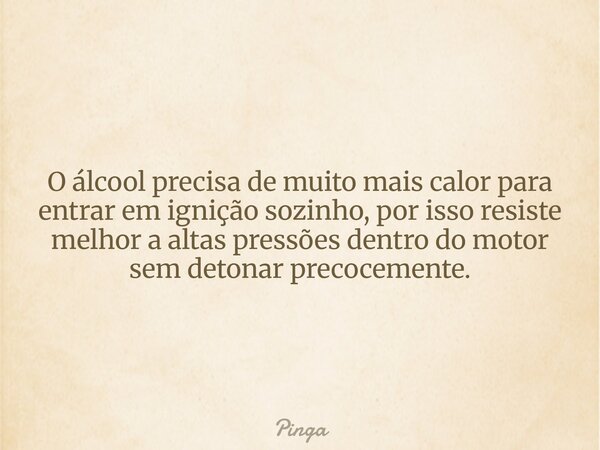 O álcool precisa de muito mais calor para entrar em ignição sozinho, por isso resiste melhor a altas pressões dentro do motor sem detonar precocemente.... Frase de Pinga.