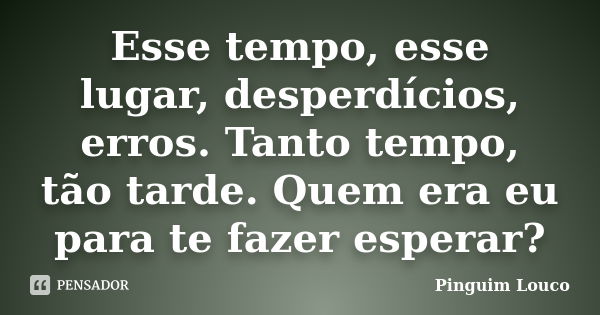 Esse tempo, esse lugar, desperdícios, erros. Tanto tempo, tão tarde. Quem era eu para te fazer esperar?... Frase de Pinguim Louco.