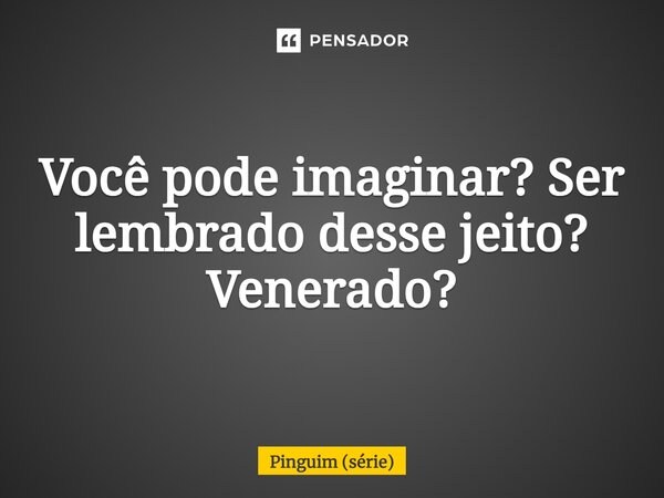 ⁠Você pode imaginar? Ser lembrado desse jeito? Venerado?... Frase de Pinguim (série).