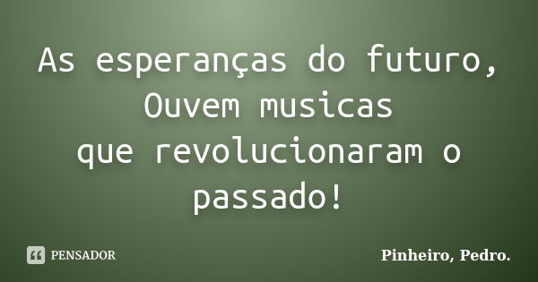 As esperanças do futuro, Ouvem musicas que revolucionaram o passado!... Frase de PINHEIRO, Pedro..