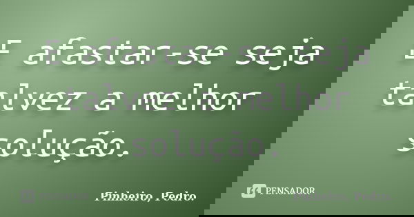 E afastar-se seja talvez a melhor solução.... Frase de PINHEIRO, Pedro..