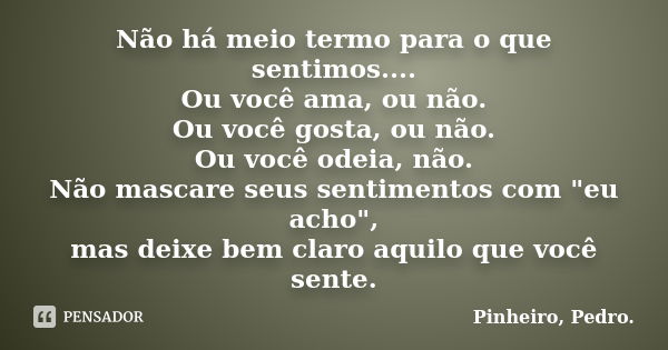 Não há meio termo para o que sentimos.... Ou você ama, ou não. Ou você gosta, ou não. Ou você odeia, não. Não mascare seus sentimentos com "eu acho", ... Frase de PINHEIRO, Pedro..