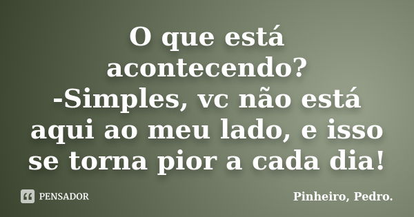 O que está acontecendo? -Simples, vc não está aqui ao meu lado, e isso se torna pior a cada dia!... Frase de PINHEIRO, Pedro..