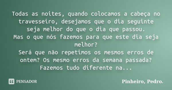 Todas as noites, quando colocamos a cabeça no travesseiro, desejamos que o dia seguinte seja melhor do que o dia que passou. Mas o que nós fazemos para que este... Frase de PINHEIRO, Pedro..