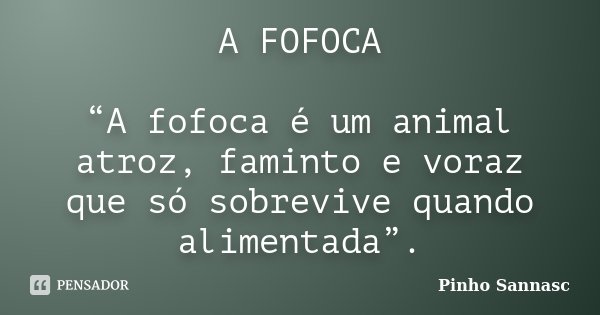 A FOFOCA “A fofoca é um animal atroz, faminto e voraz que só sobrevive quando alimentada”.... Frase de Pinho Sannasc.