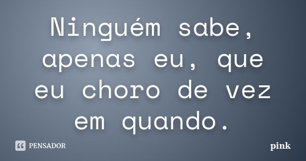 Ninguém sabe, apenas eu, que eu choro de vez em quando.... Frase de Pink.