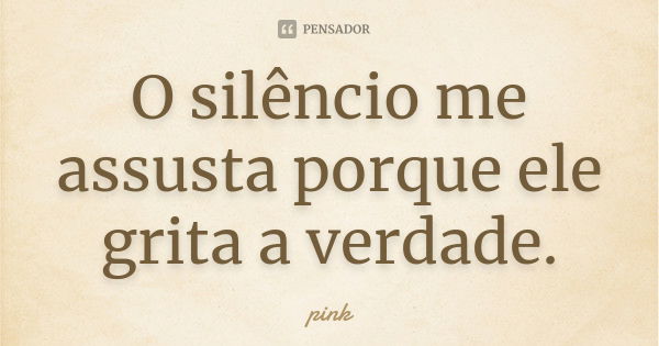 O silêncio me assusta porque ele grita a verdade.... Frase de Pink.