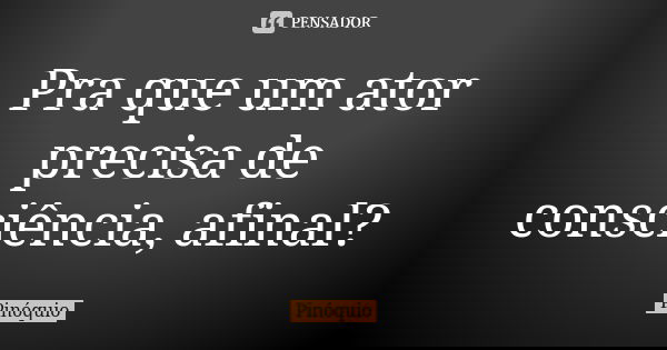 Pra que um ator precisa de consciência, afinal?... Frase de Pinóquio.