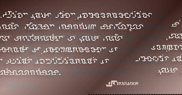 Pior que ter preconceitos é não fazer nenhum esforço para entender o que não compreende e permanecer o resto da vida criticando o que desconhece.