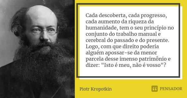 Cada descoberta, cada progresso, cada aumento da riqueza da humanidade, tem o seu princípio no conjunto do trabalho manual e cerebral do passado e do presente. ... Frase de Piotr Kropotkin.