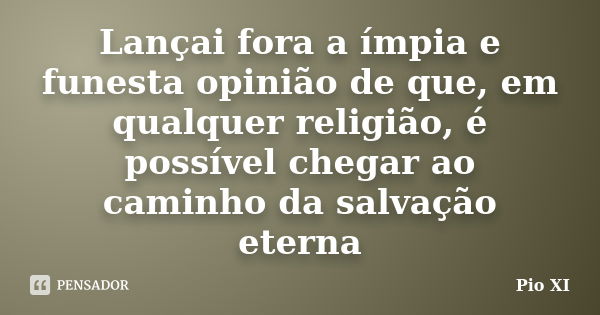 Lançai fora a ímpia e funesta opinião de que, em qualquer religião, é possível chegar ao caminho da salvação eterna... Frase de Pio XI.