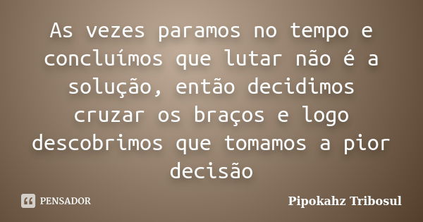 As vezes paramos no tempo e concluímos que lutar não é a solução, então decidimos cruzar os braços e logo descobrimos que tomamos a pior decisão... Frase de Pipokahz Tribosul.