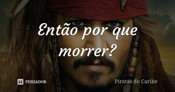 Então por que morrer?... Frase de Piratas do Caribe.