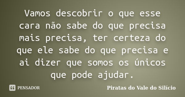 Vamos descobrir o que esse cara não sabe do que precisa mais precisa, ter certeza do que ele sabe do que precisa e ai dizer que somos os únicos que pode ajudar.... Frase de Piratas do Vale do Silício.