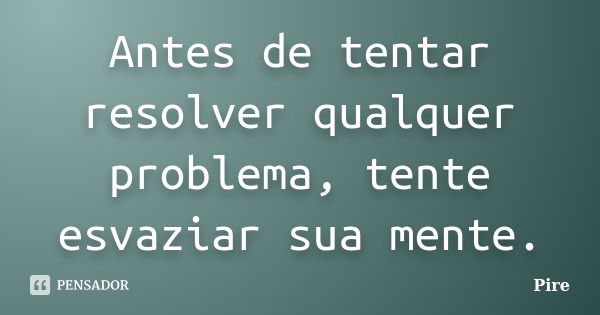 Antes de tentar resolver qualquer problema, tente esvaziar sua mente.... Frase de Pire.