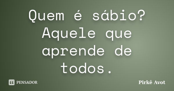 Quem é sábio? Aquele que aprende de todos.... Frase de Pirkê Avot.