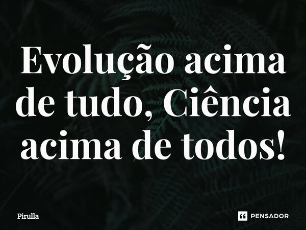 Evolução acima de tudo, Ciência acima de todos!⁠... Frase de Pirulla.