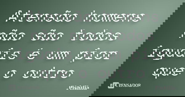 Atensão homens não são todos iguais é um pior que o outro... Frase de Pishilia.