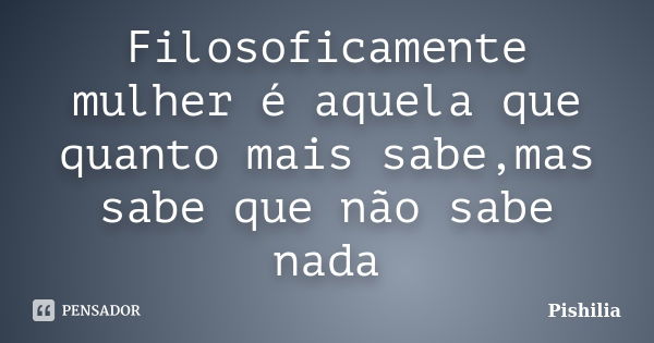 Filosoficamente mulher é aquela que quanto mais sabe,mas sabe que não sabe nada... Frase de Pishilia.