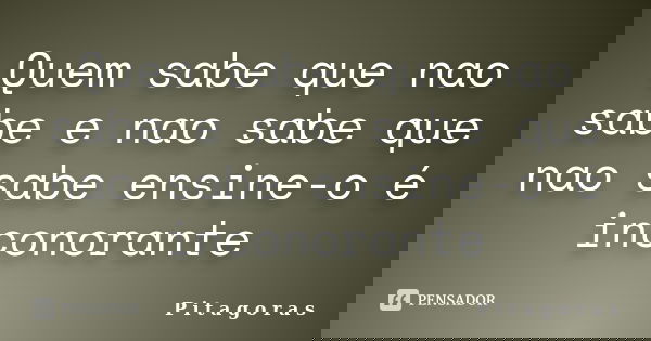 Quem sabe que nao sabe e nao sabe que nao sabe ensine-o é inconorante... Frase de P i t a g o r a s.