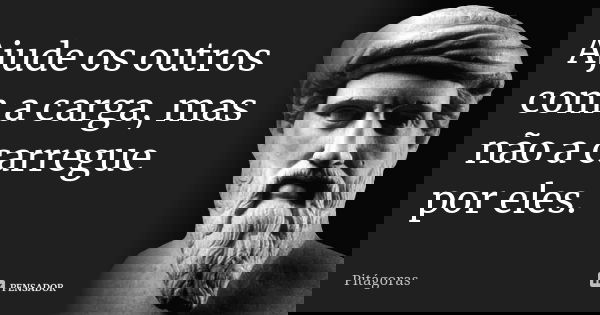 Ajude os outros com a carga, mas não a carregue por eles.... Frase de Pitágoras.
