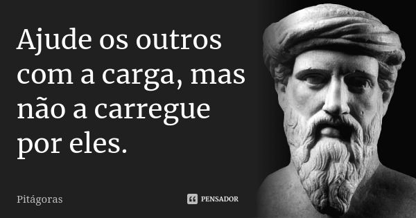 Ajude os outros com a carga, mas não a carregue por eles.... Frase de Pitágoras.