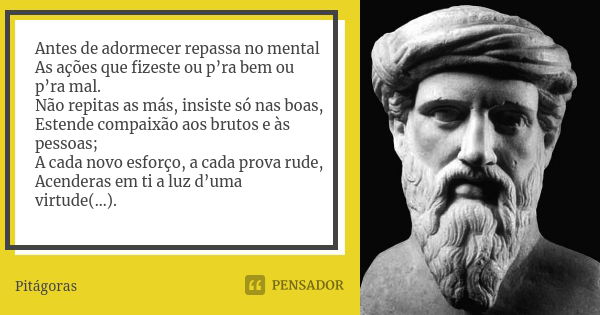 Antes de adormecer repassa no mental As ações que fizeste ou p’ra bem ou p’ra mal. Não repitas as más, insiste só nas boas, Estende compaixão aos brutos e às pe... Frase de -Pitágoras-.