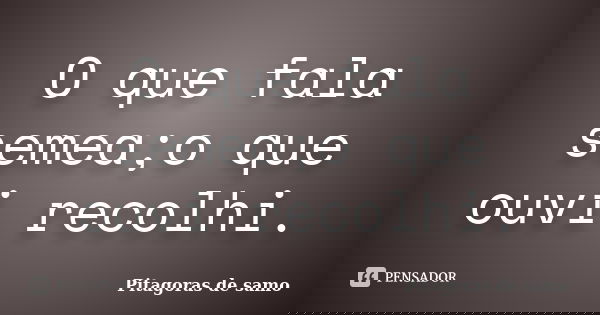 O que fala semea;o que ouvi recolhi.... Frase de Pitagoras de samo.