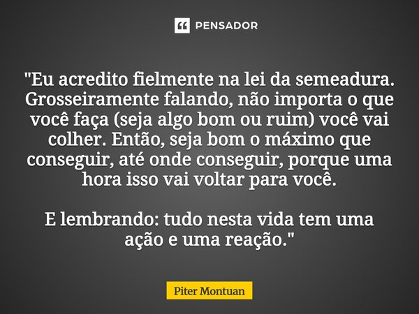 "Eu acredito fielmente na lei da semeadura. Grosseiramente falando, não importa o que você faça (seja algo bom ou ruim) você vai colher. Então, seja bom o... Frase de Piter Montuan.