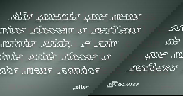 Não queria que meus sonhos fossem o reflexo da minha vida, e sim que minha vida fosse o reflexo dos meus sonhos... Frase de Piter.