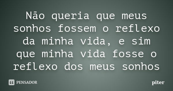 Não queria que meus sonhos fossem o reflexo da minha vida, e sim que minha vida fosse o reflexo dos meus sonhos... Frase de Piter.