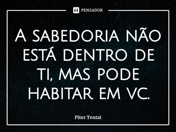 ⁠A sabedoria não está dentro de ti, mas pode habitar em vc.... Frase de Piter Tentai.