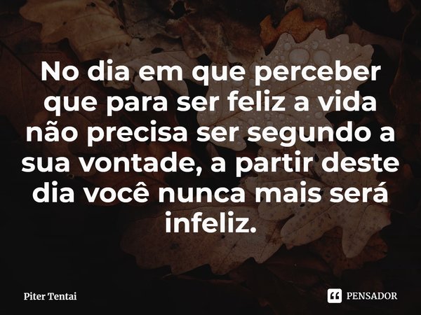 ⁠No dia em que perceber que para ser feliz a vida não precisa ser segundo a sua vontade, a partir deste dia você nunca mais será infeliz.... Frase de Piter Tentai.