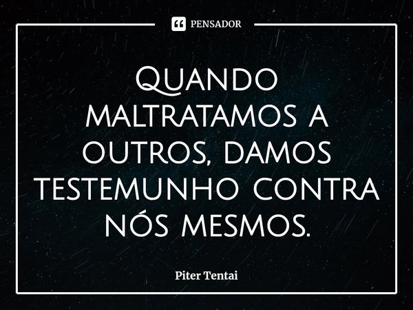 ⁠Quando maltratamos a outros, damos testemunho contra nós mesmos.... Frase de Piter Tentai.