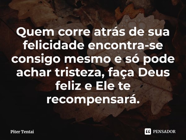 ⁠Quem corre atrás de sua felicidade encontra-se consigo mesmo e só pode achar tristeza, faça Deus feliz e Ele te recompensará.... Frase de Piter Tentai.