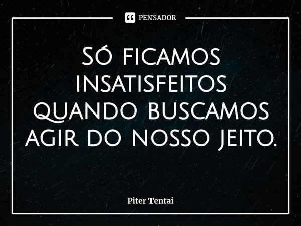 ⁠Só ficamos insatisfeitos quando buscamos agir do nosso jeito.... Frase de Piter Tentai.