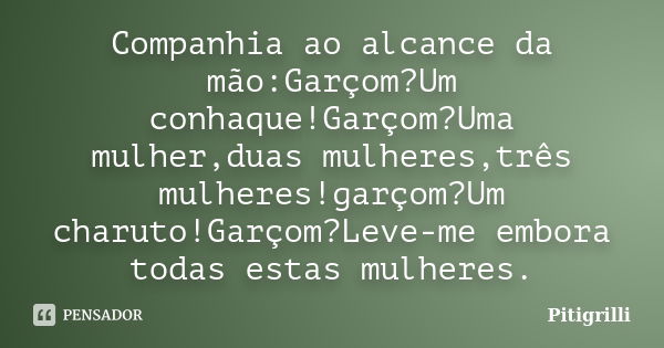 Companhia ao alcance da mão:Garçom?Um conhaque!Garçom?Uma mulher,duas mulheres,três mulheres!garçom?Um charuto!Garçom?Leve-me embora todas estas mulheres.... Frase de pitigrilli.