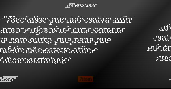 " Você disse que não estava afim do amor e depois de uma semana estava com outro, que pena que ele também não estava afim e você ficou sozinho(a)... Frase de Pitom.