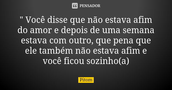 " Você disse que não estava afim do amor e depois de uma semana estava com outro, que pena que ele também não estava afim e você ficou sozinho(a)... Frase de Pitom.