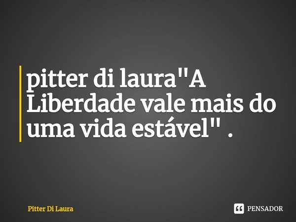 "A Liberdade vale mais do uma vida estável" .... Frase de Pitter Di Laura.