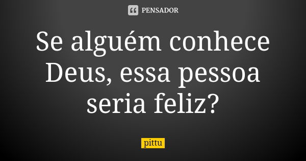 Se alguém conhece Deus, essa pessoa seria feliz?... Frase de pittu.