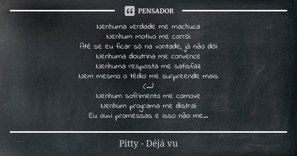 Nenhuma verdade me machuca Nenhum motivo me corrói Até se eu ficar só na vontade, já não dói Nenhuma doutrina me convence Nenhuma resposta me satisfaz Nem mesmo... Frase de Pitty - Déja Vu.