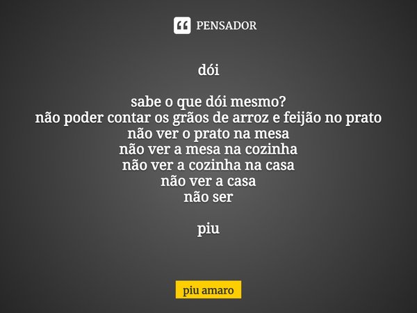 ⁠dói sabe o que dói mesmo?
não poder contar os grãos de arroz e feijão no prato
não ver o prato na mesa
não ver a mesa na cozinha
não ver a cozinha na casa
não ... Frase de piu amaro.