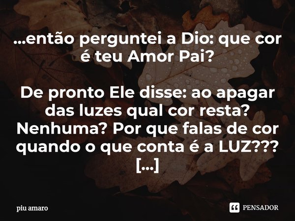 ⁠...então perguntei a Dio: que cor é teu Amor Pai?
De pronto Ele disse: ao apagar das luzes qual cor resta? Nenhuma? Por que falas de cor quando o que conta é a... Frase de piu amaro.