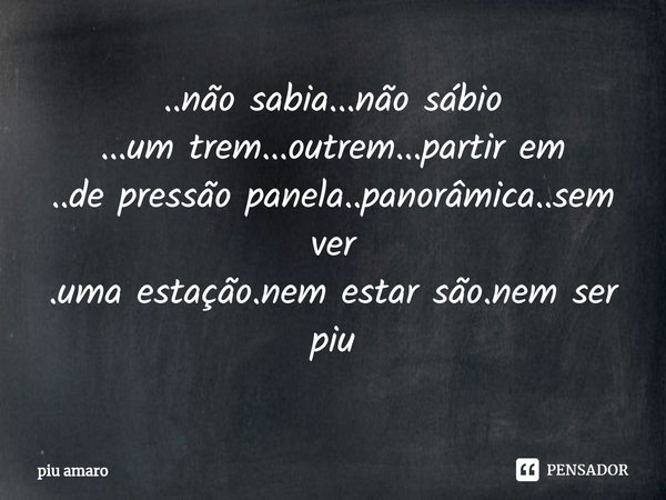 ⁠..não sabia...não sábio
...um trem...outrem...partir em
..de pressão panela..panorâmica..sem ver
.uma estação.nem estar são.nem ser
piu... Frase de piu amaro.