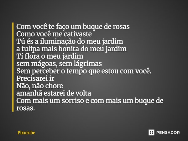 Com você te faço um buque de rosas Como você me cativaste Tú és a iluminação do meu jardim a tulipa mais bonita do meu jardim Tí flora o meu jardim sem mágoas, ... Frase de Pixurube.