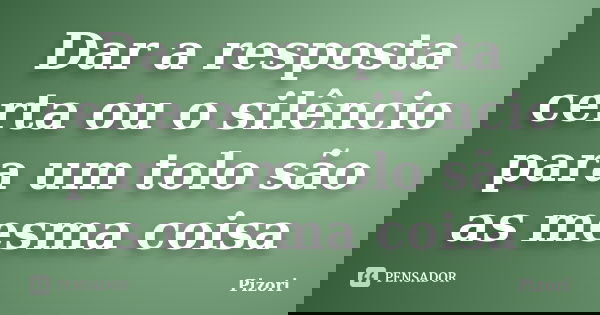 Dar a resposta certa ou o silêncio para um tolo são as mesma coisa... Frase de Pizori.