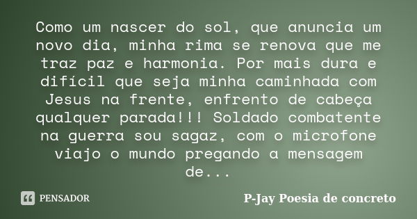 Como um nascer do sol, que anuncia um novo dia, minha rima se renova que me traz paz e harmonia. Por mais dura e difícil que seja minha caminhada com Jesus na f... Frase de P-Jay Poesia de concreto.