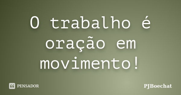 O trabalho é oração em movimento!... Frase de PJBoechat.